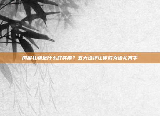 闺蜜礼物送什么好实用？五大选择让你成为送礼高手