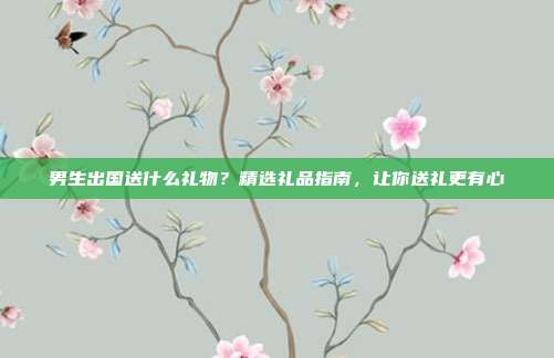 男生出国送什么礼物？精选礼品指南，让你送礼更有心