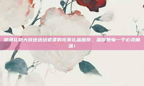 浪漫礼物大放送送给老婆的完美礼品推荐，温暖她每一个心灵角落！