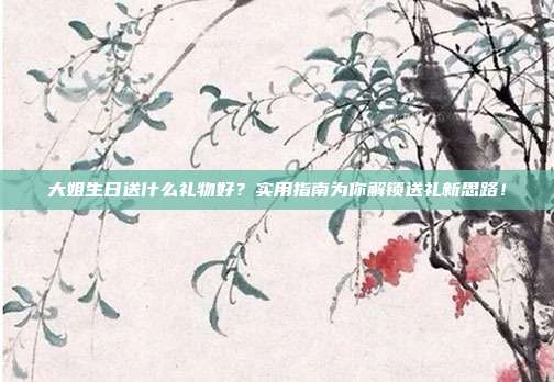 大姐生日送什么礼物好？实用指南为你解锁送礼新思路！