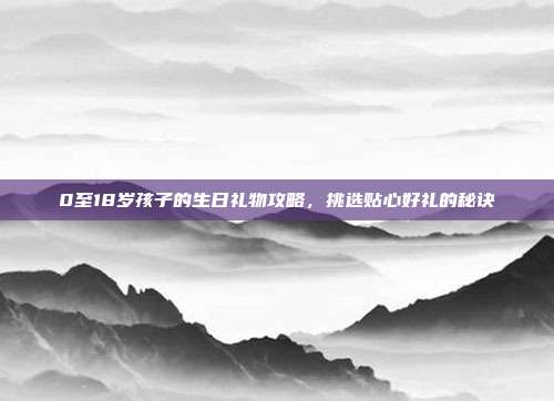 0至18岁孩子的生日礼物攻略，挑选贴心好礼的秘诀