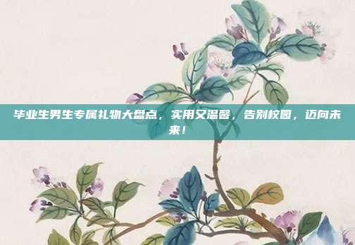 毕业生男生专属礼物大盘点，实用又温馨，告别校园，迈向未来！