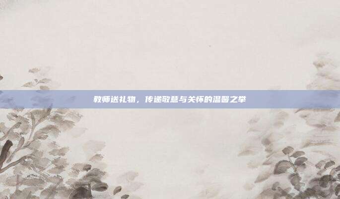教师送礼物，传递敬意与关怀的温馨之举