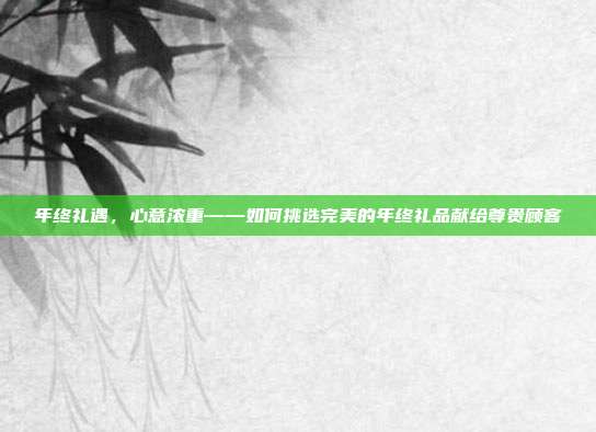 年终礼遇，心意浓重——如何挑选完美的年终礼品献给尊贵顾客
