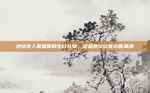送给亲人最温馨的生日礼物，这些建议让你心意满满