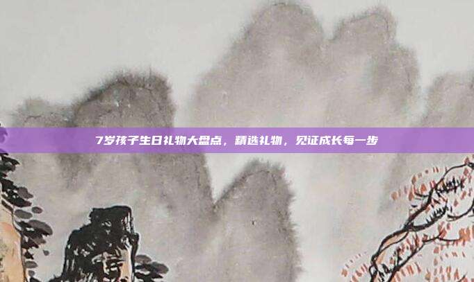 7岁孩子生日礼物大盘点，精选礼物，见证成长每一步
