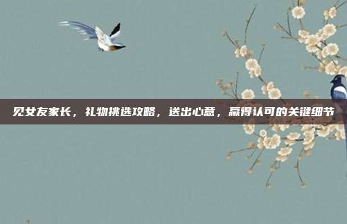 见女友家长，礼物挑选攻略，送出心意，赢得认可的关键细节
