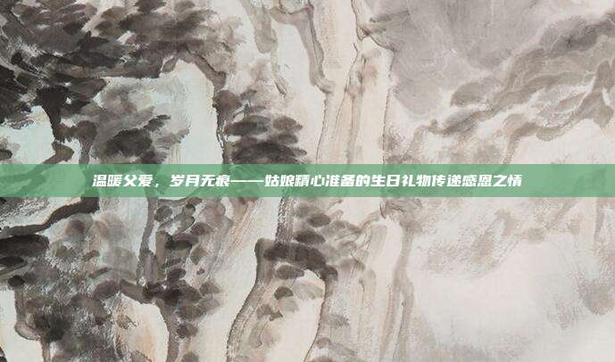 温暖父爱，岁月无痕——姑娘精心准备的生日礼物传递感恩之情