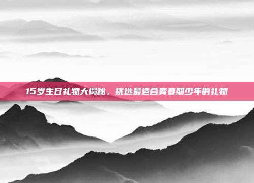 15岁生日礼物大揭秘，挑选最适合青春期少年的礼物