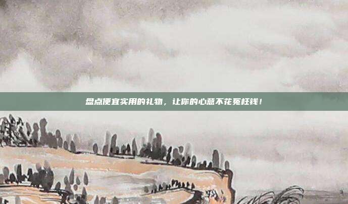盘点便宜实用的礼物，让你的心意不花冤枉钱！