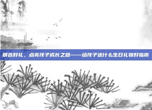 精选好礼，点亮孩子成长之路——给孩子送什么生日礼物好指南