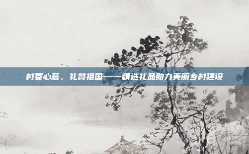 村委心意，礼赞祖国——精选礼品助力美丽乡村建设