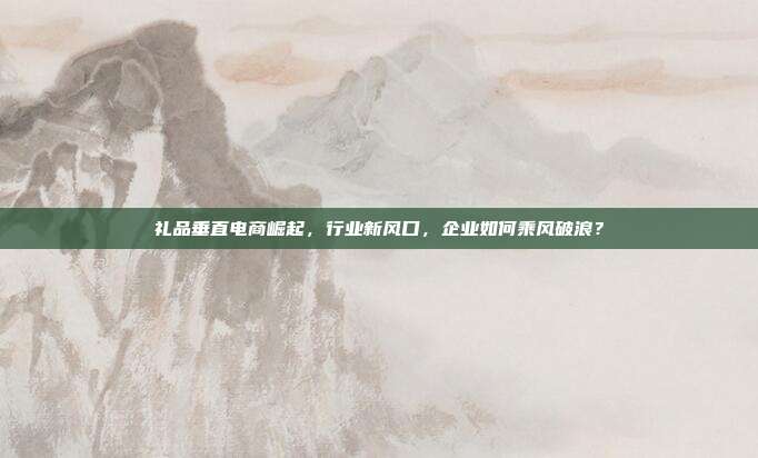 礼品垂直电商崛起，行业新风口，企业如何乘风破浪？