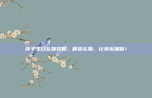 孩子生日礼物攻略，精选礼物，让快乐加倍！