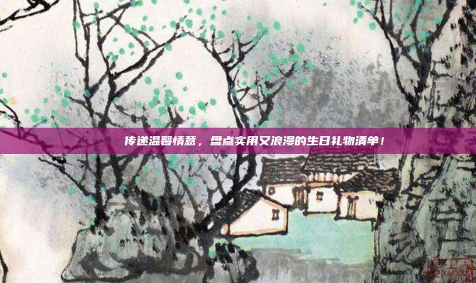 🎉 传递温馨情意，盘点实用又浪漫的生日礼物清单！