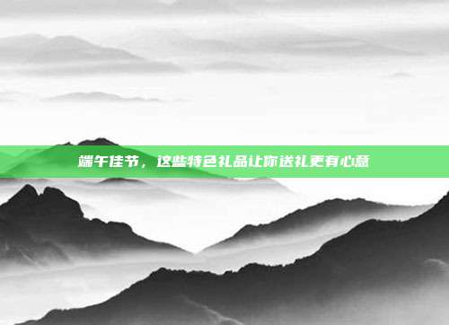 端午佳节，这些特色礼品让你送礼更有心意