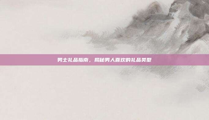 男士礼品指南，揭秘男人喜欢的礼品类型