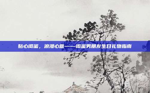 贴心闺蜜，浪漫心意——闺蜜男朋友生日礼物指南