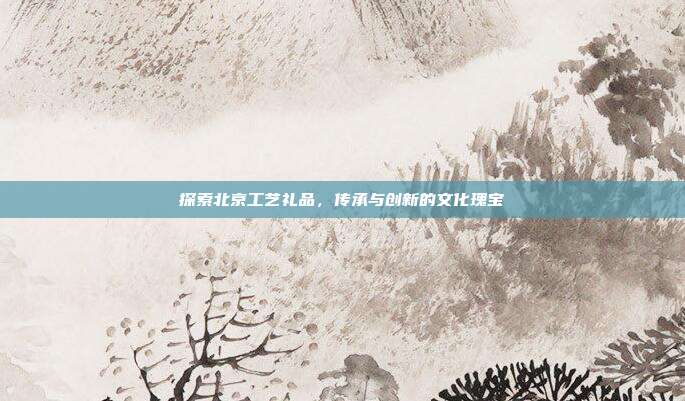 探索北京工艺礼品，传承与创新的文化瑰宝