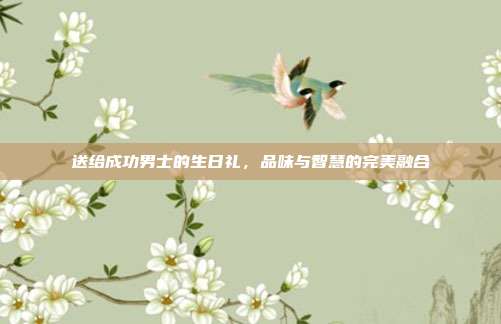 送给成功男士的生日礼，品味与智慧的完美融合