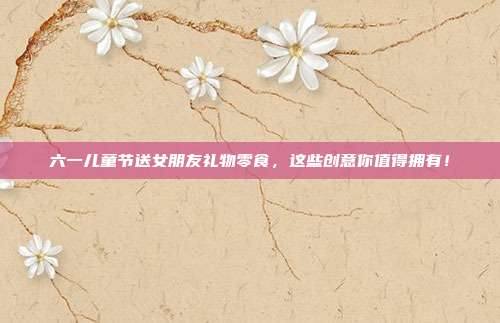 六一儿童节送女朋友礼物零食，这些创意你值得拥有！