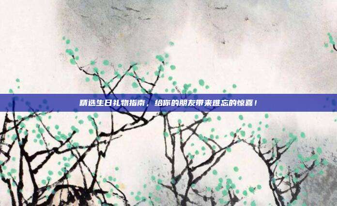精选生日礼物指南，给你的朋友带来难忘的惊喜！