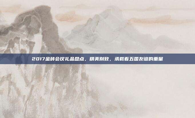 2017金砖会议礼品盘点，精美别致，承载着五国友谊的重量