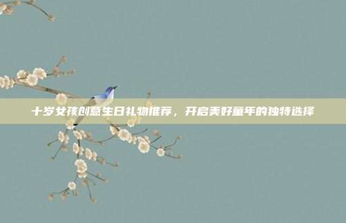 十岁女孩创意生日礼物推荐，开启美好童年的独特选择