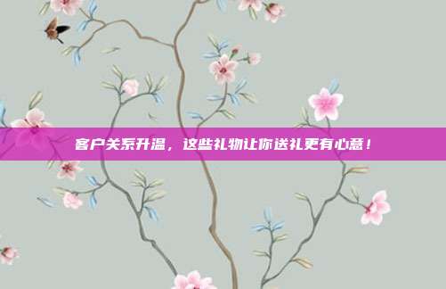 客户关系升温，这些礼物让你送礼更有心意！