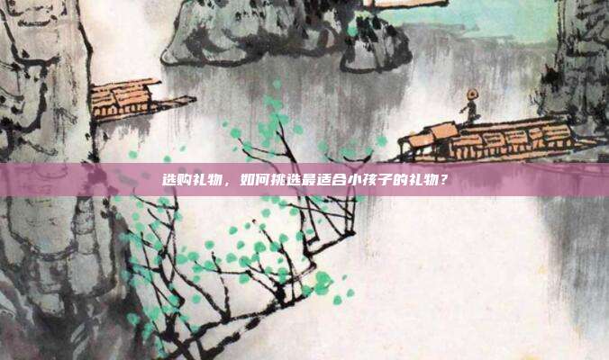 选购礼物，如何挑选最适合小孩子的礼物？