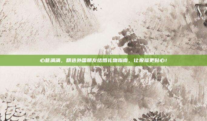 心意满满，精选外国朋友结婚礼物指南，让祝福更贴心！