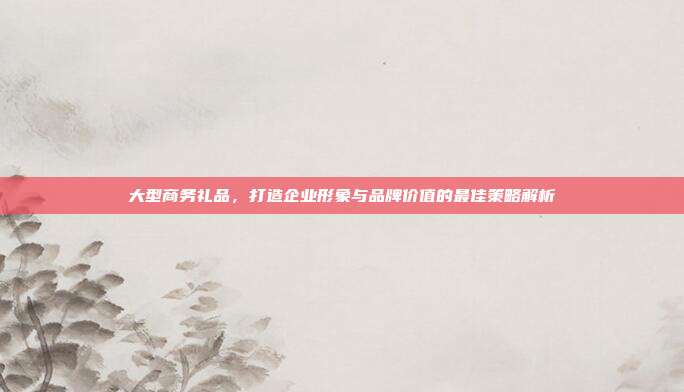 大型商务礼品，打造企业形象与品牌价值的最佳策略解析