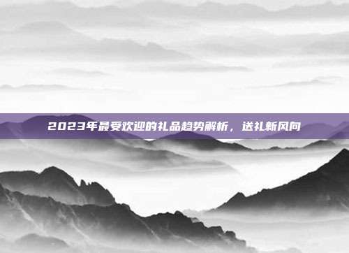 2023年最受欢迎的礼品趋势解析，送礼新风向
