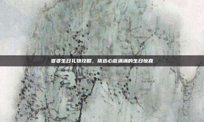 婆婆生日礼物攻略，挑选心意满满的生日惊喜