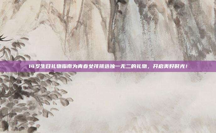 14岁生日礼物指南为青春女孩挑选独一无二的礼物，开启美好时光！