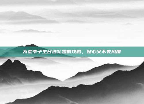 为老爷子生日选礼物的攻略，贴心又不失风度