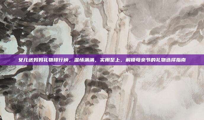 女儿送妈妈礼物排行榜，温情满满，实用至上，解锁母亲节的礼物选择指南