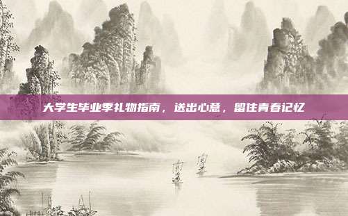大学生毕业季礼物指南，送出心意，留住青春记忆
