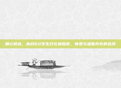 精心挑选，高档60岁生日礼物指南，尊贵与温馨并存的选择