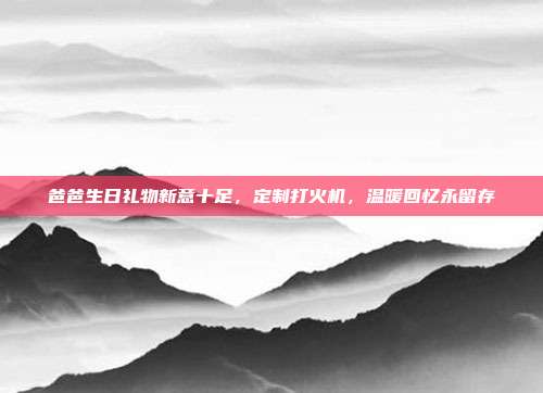 爸爸生日礼物新意十足，定制打火机，温暖回忆永留存