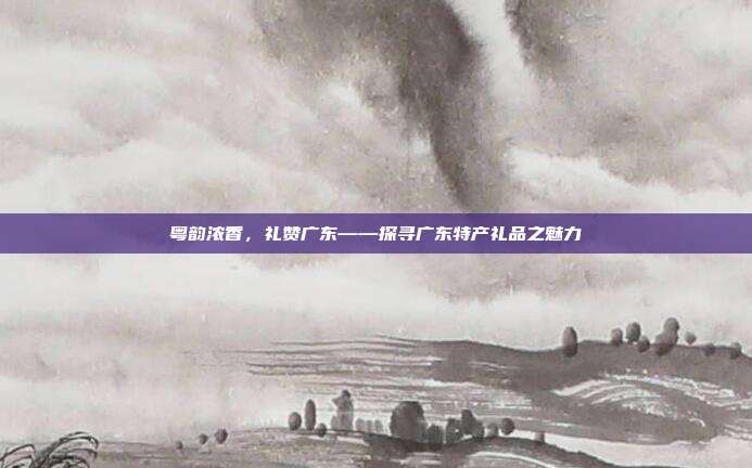 粤韵浓香，礼赞广东——探寻广东特产礼品之魅力