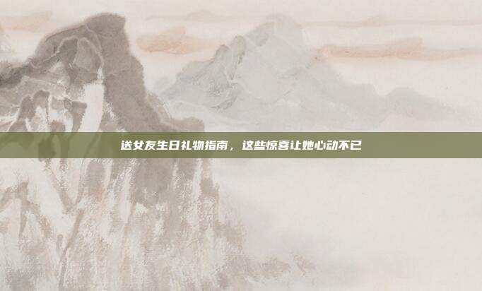 送女友生日礼物指南，这些惊喜让她心动不已