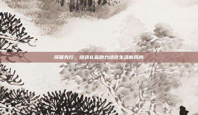 环保先行，绿色礼品助力绿色生活新风尚