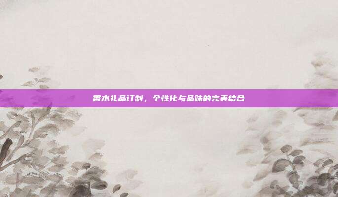 香水礼品订制，个性化与品味的完美结合