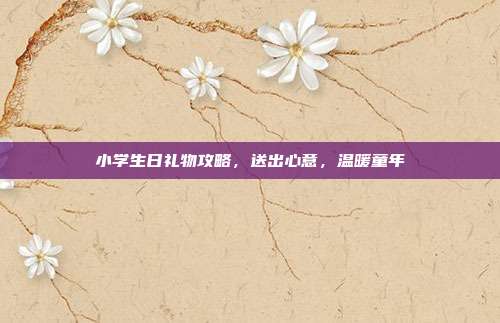 小学生日礼物攻略，送出心意，温暖童年