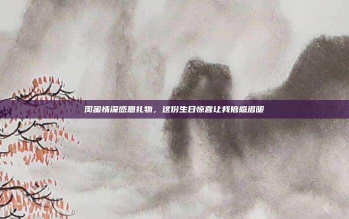 闺蜜情深感恩礼物，这份生日惊喜让我倍感温暖