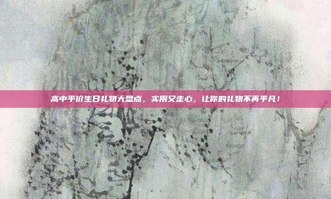 高中平价生日礼物大盘点，实用又走心，让你的礼物不再平凡！