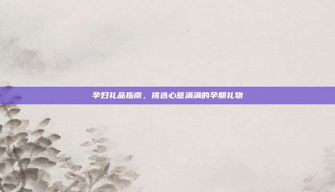 孕妇礼品指南，挑选心意满满的孕期礼物