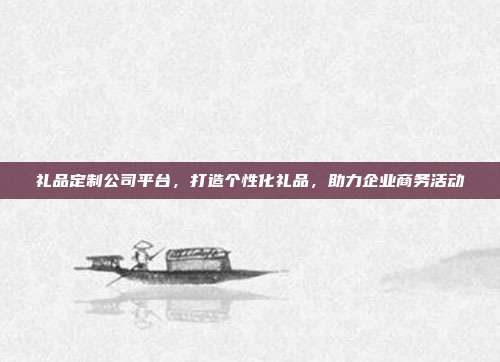 礼品定制公司平台，打造个性化礼品，助力企业商务活动