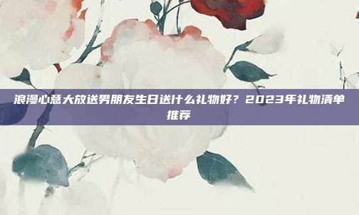 浪漫心意大放送男朋友生日送什么礼物好？2023年礼物清单推荐